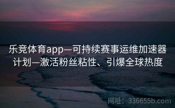 乐竞体育app—可持续赛事运维加速器计划—激活粉丝粘性、引爆全球热度