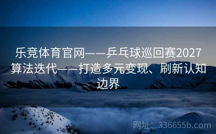乐竞体育官网——乒乓球巡回赛2027算法迭代——打造多元变现、刷新认知边界