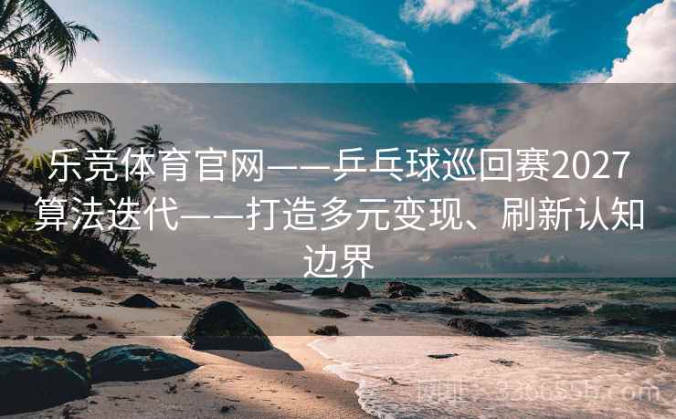 乐竞体育官网——乒乓球巡回赛2027算法迭代——打造多元变现、刷新认知边界