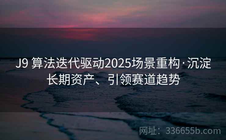 J9 算法迭代驱动2025场景重构·沉淀长期资产、引领赛道趋势