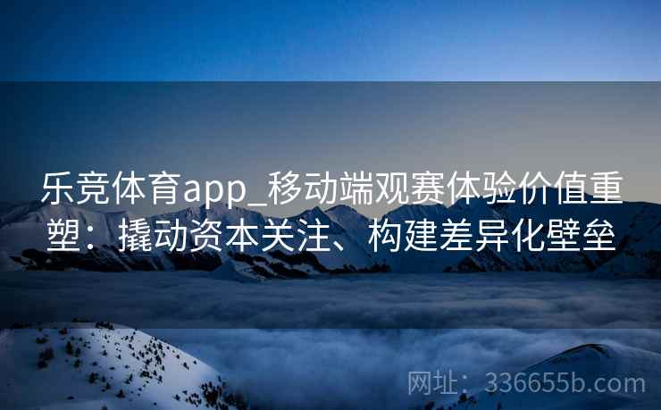 乐竞体育app_移动端观赛体验价值重塑：撬动资本关注、构建差异化壁垒