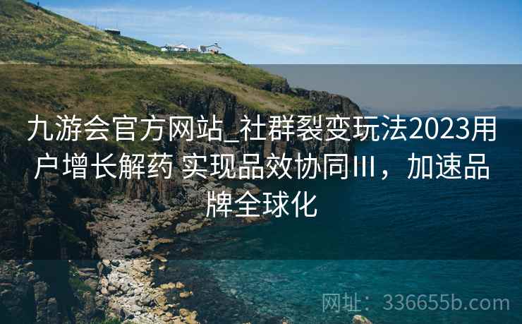 九游会官方网站_社群裂变玩法2023用户增长解药 实现品效协同Ⅲ，加速品牌全球化