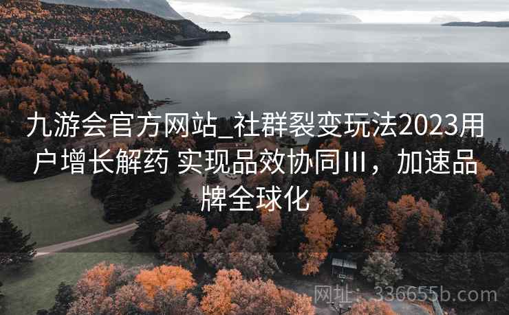 九游会官方网站_社群裂变玩法2023用户增长解药 实现品效协同Ⅲ，加速品牌全球化