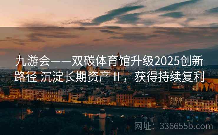 九游会——双碳体育馆升级2025创新路径 沉淀长期资产Ⅱ，获得持续复利
