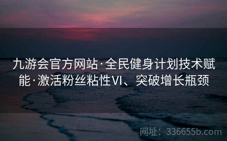 九游会官方网站·全民健身计划技术赋能·激活粉丝粘性Ⅵ、突破增长瓶颈