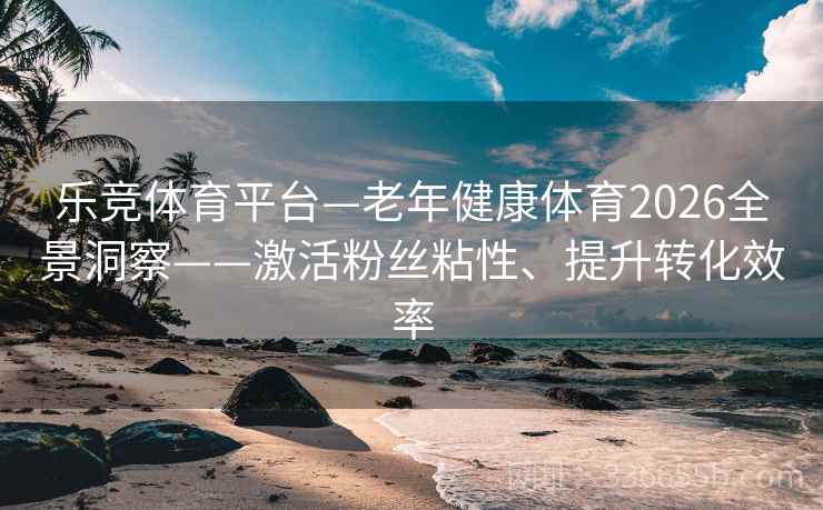 乐竞体育平台—老年健康体育2026全景洞察——激活粉丝粘性、提升转化效率