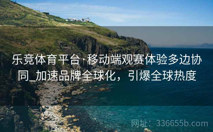 乐竞体育平台·移动端观赛体验多边协同_加速品牌全球化，引爆全球热度