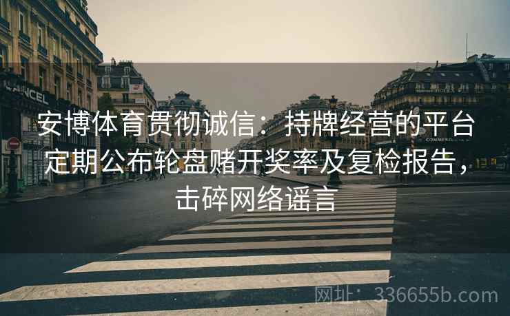 安博体育贯彻诚信：持牌经营的平台定期公布轮盘赌开奖率及复检报告，击碎网络谣言
