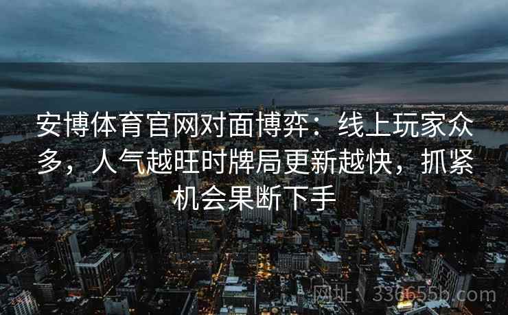 安博体育官网对面博弈：线上玩家众多，人气越旺时牌局更新越快，抓紧机会果断下手