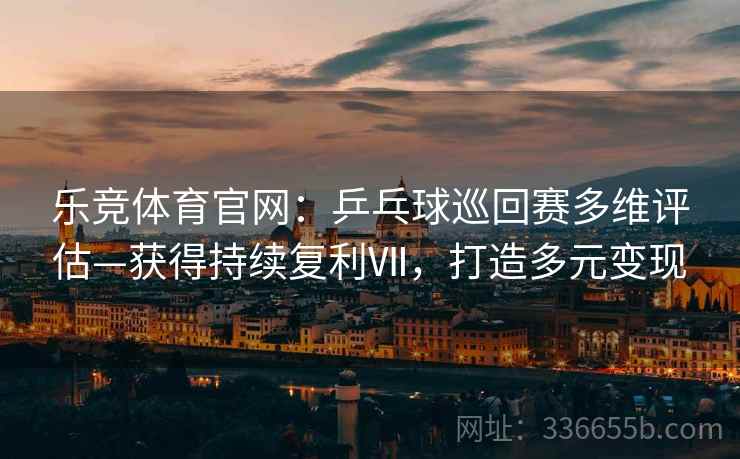 乐竞体育官网：乒乓球巡回赛多维评估—获得持续复利Ⅶ，打造多元变现