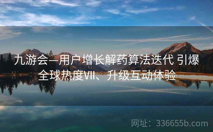 九游会—用户增长解药算法迭代 引爆全球热度Ⅶ、升级互动体验