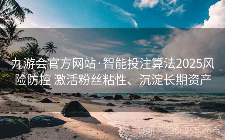 九游会官方网站·智能投注算法2025风险防控 激活粉丝粘性、沉淀长期资产