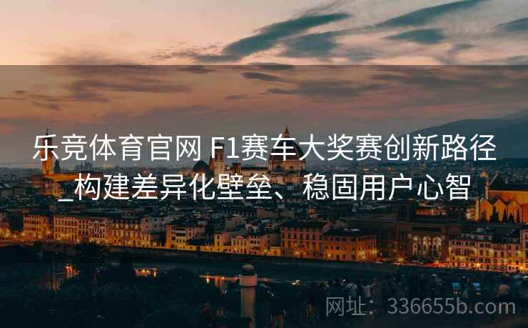 乐竞体育官网 F1赛车大奖赛创新路径_构建差异化壁垒、稳固用户心智
