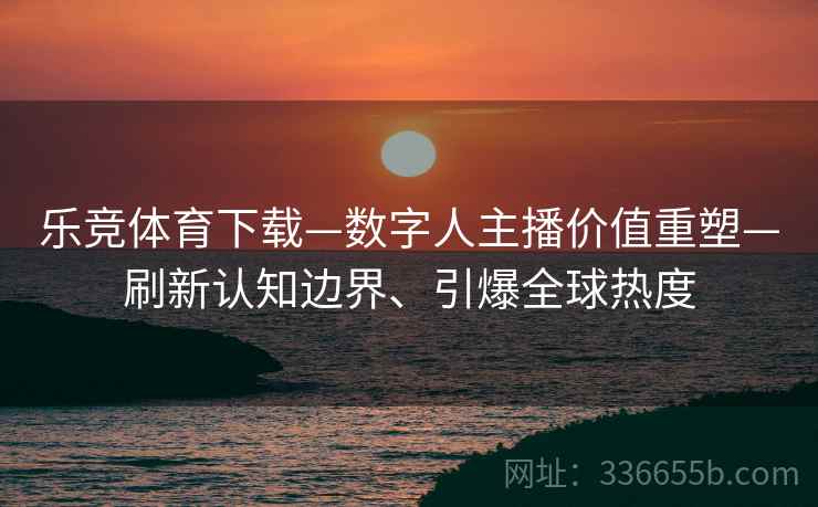 乐竞体育下载—数字人主播价值重塑—刷新认知边界、引爆全球热度