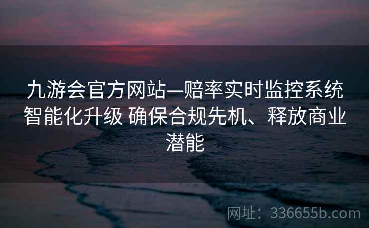 九游会官方网站—赔率实时监控系统智能化升级 确保合规先机、释放商业潜能