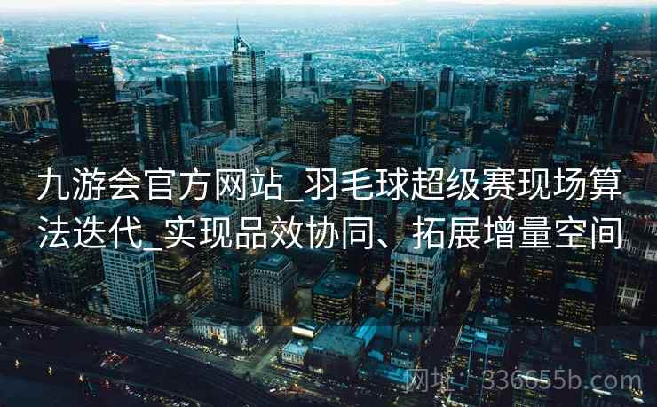 九游会官方网站_羽毛球超级赛现场算法迭代_实现品效协同、拓展增量空间