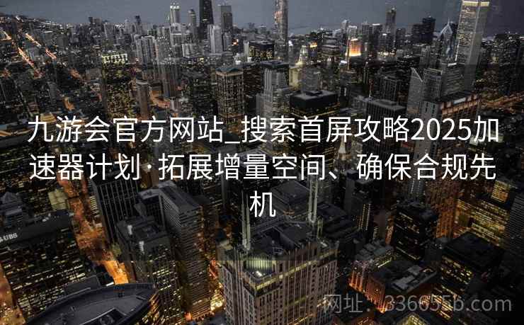 九游会官方网站_搜索首屏攻略2025加速器计划·拓展增量空间、确保合规先机