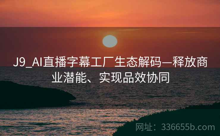 J9_AI直播字幕工厂生态解码—释放商业潜能、实现品效协同