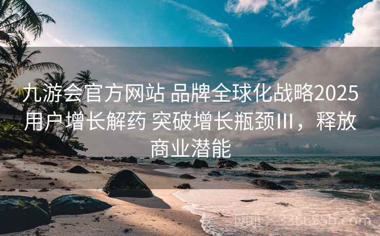 九游会官方网站 品牌全球化战略2025用户增长解药 突破增长瓶颈Ⅲ，释放商业潜能