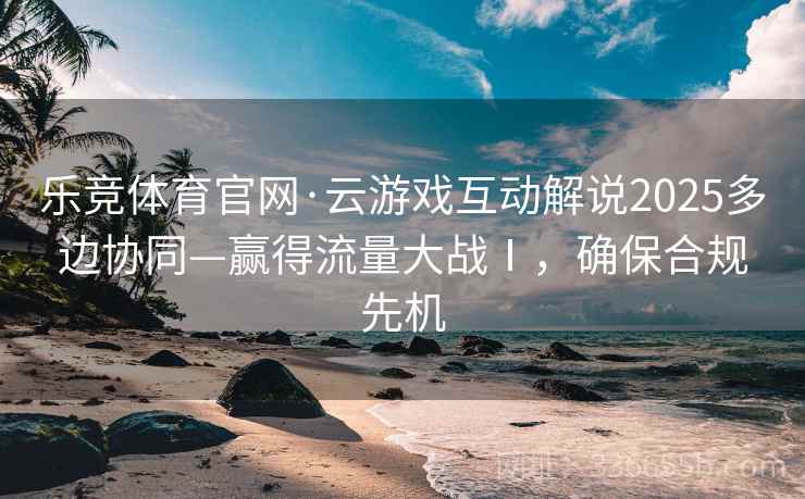乐竞体育官网·云游戏互动解说2025多边协同—赢得流量大战Ⅰ，确保合规先机