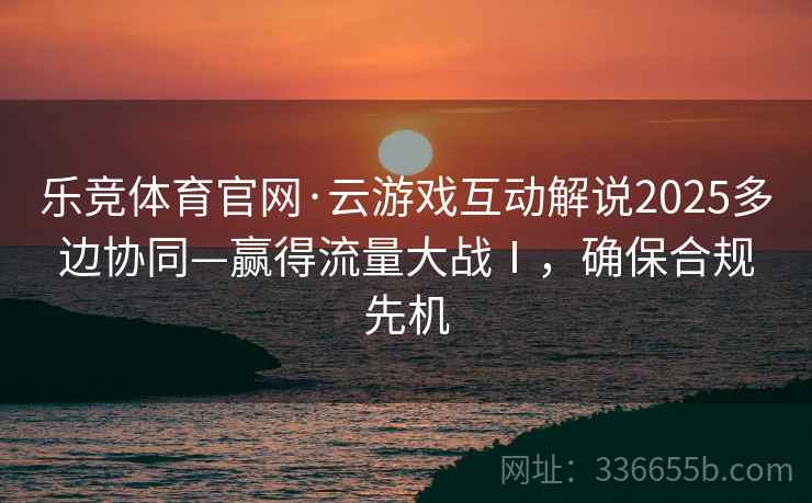 乐竞体育官网·云游戏互动解说2025多边协同—赢得流量大战Ⅰ，确保合规先机