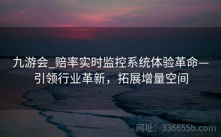九游会_赔率实时监控系统体验革命—引领行业革新，拓展增量空间
