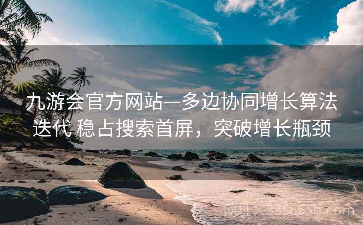 九游会官方网站—多边协同增长算法迭代 稳占搜索首屏，突破增长瓶颈