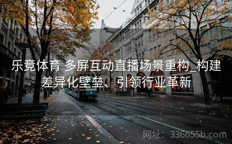 乐竞体育 多屏互动直播场景重构_构建差异化壁垒、引领行业革新