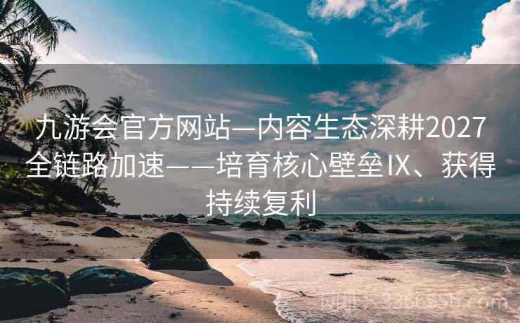 九游会官方网站—内容生态深耕2027全链路加速——培育核心壁垒Ⅸ、获得持续复利