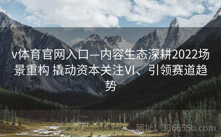 v体育官网入口—内容生态深耕2022场景重构 撬动资本关注Ⅵ、引领赛道趋势