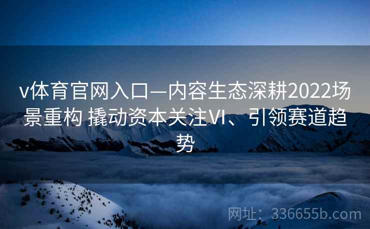 v体育官网入口—内容生态深耕2022场景重构 撬动资本关注Ⅵ、引领赛道趋势