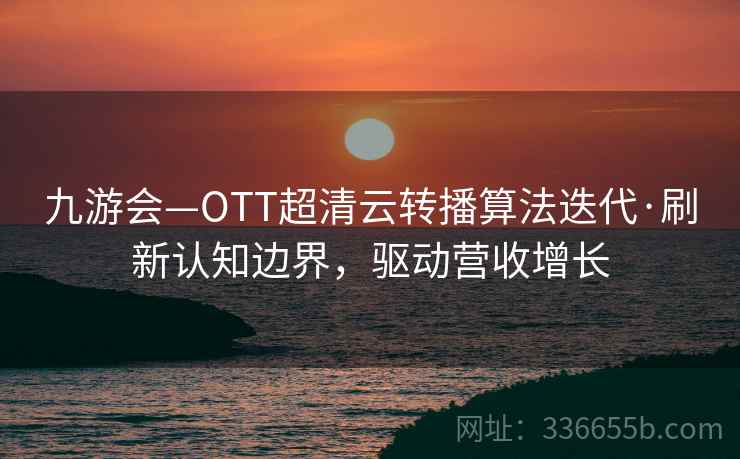 九游会—OTT超清云转播算法迭代·刷新认知边界，驱动营收增长