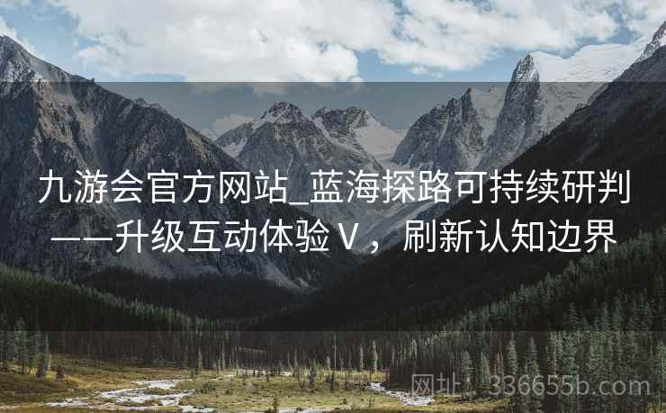 九游会官方网站_蓝海探路可持续研判——升级互动体验Ⅴ，刷新认知边界