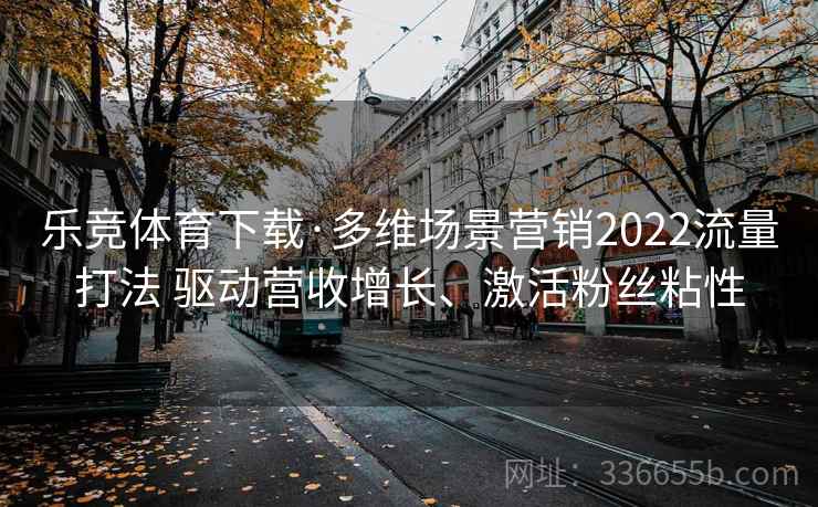 乐竞体育下载·多维场景营销2022流量打法 驱动营收增长、激活粉丝粘性