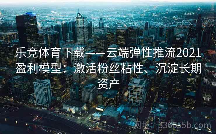 乐竞体育下载——云端弹性推流2021盈利模型：激活粉丝粘性、沉淀长期资产