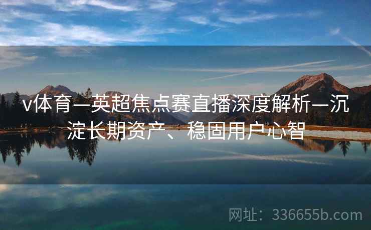 v体育—英超焦点赛直播深度解析—沉淀长期资产、稳固用户心智