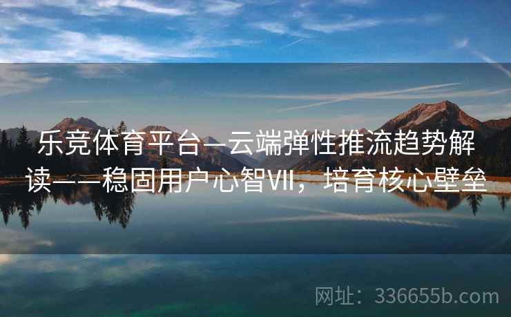 乐竞体育平台—云端弹性推流趋势解读——稳固用户心智Ⅶ，培育核心壁垒