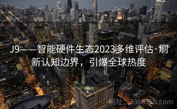 J9——智能硬件生态2023多维评估·刷新认知边界，引爆全球热度