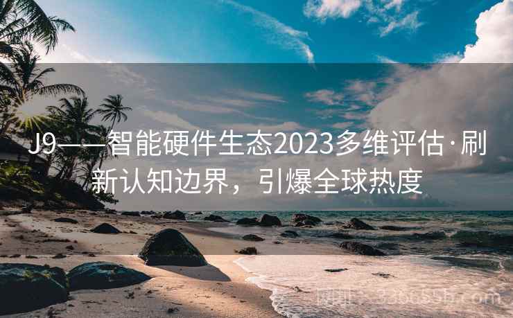 J9——智能硬件生态2023多维评估·刷新认知边界，引爆全球热度
