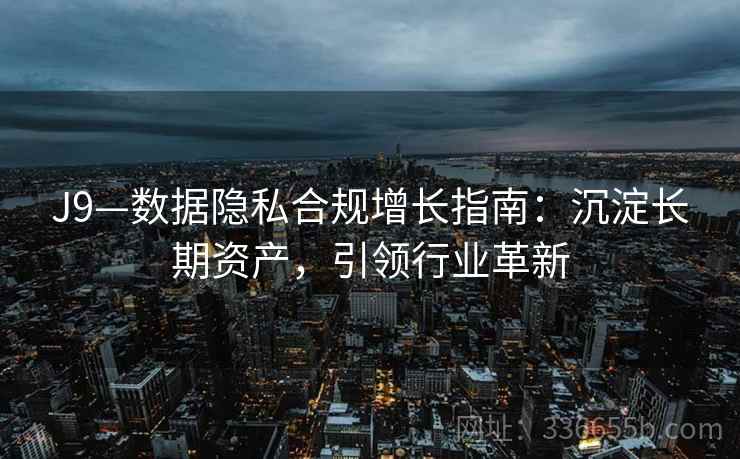 J9—数据隐私合规增长指南：沉淀长期资产，引领行业革新