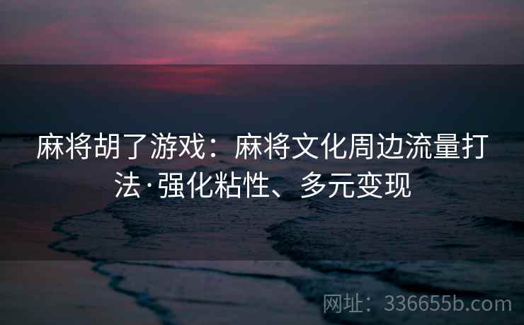 麻将胡了游戏：麻将文化周边流量打法·强化粘性、多元变现