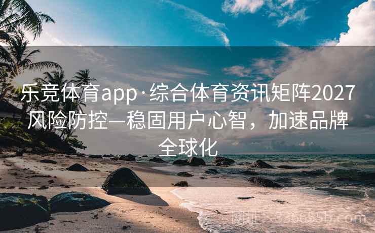 乐竞体育app·综合体育资讯矩阵2027风险防控—稳固用户心智，加速品牌全球化