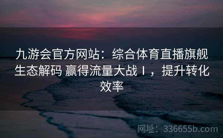 九游会官方网站：综合体育直播旗舰生态解码 赢得流量大战Ⅰ，提升转化效率