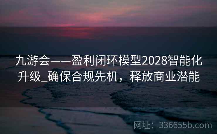 九游会——盈利闭环模型2028智能化升级_确保合规先机,释放商业潜能 九游会——盈利闭环模型2028智能化升级_确保合规先机,释放商业潜能